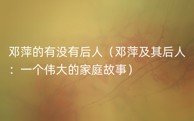 邓萍的有没有后人（邓萍及其后人：一个伟大的家庭故事）
