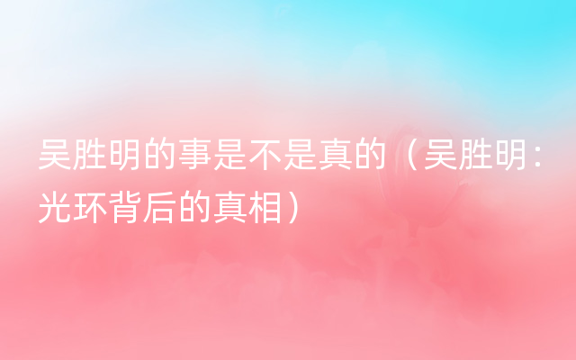 吴胜明的事是不是真的（吴胜明：光环背后的真相）