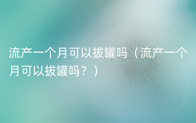 流产一个月可以拔罐吗（流产一个月可以拔罐吗？）