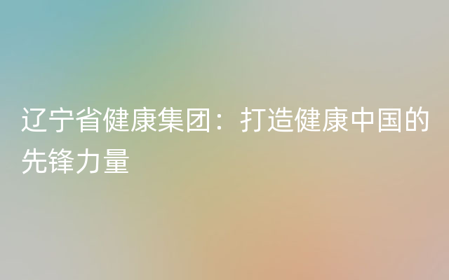 辽宁省健康集团：打造健康中国的先锋力量
