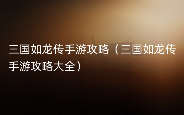三国如龙传手游攻略（三国如龙传手游攻略大全）
