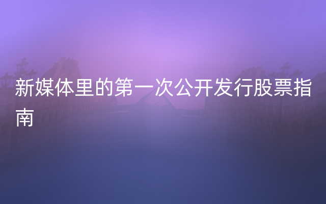 新媒体里的第一次公开发行股票指南