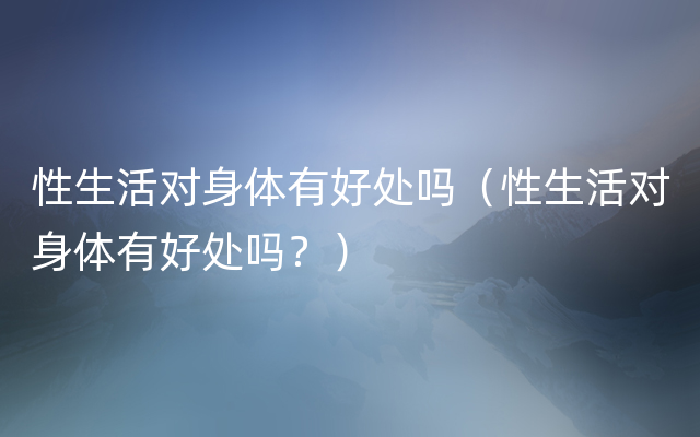 性生活对身体有好处吗（性生活对身体有好处吗？）