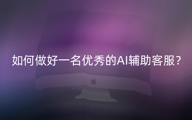 如何做好一名优秀的AI辅助客服？