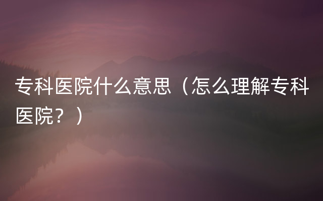 专科医院什么意思（怎么理解专科医院？）