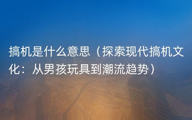 搞机是什么意思（探索现代搞机文化：从男孩玩具到潮流趋势）