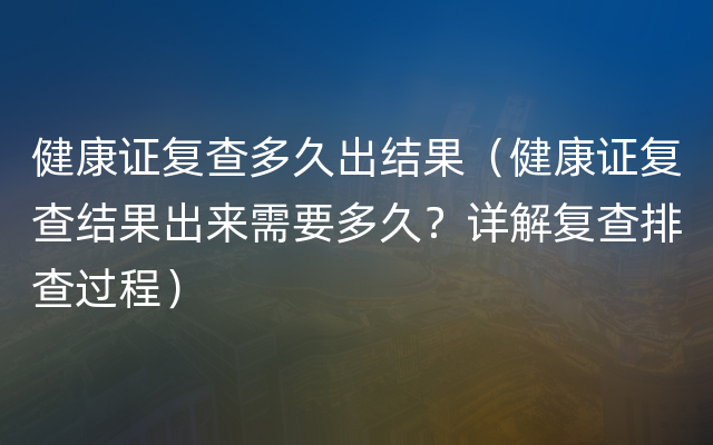 健康证复查多久出结果（健康证复查结果出来需要多久？详解复查排查过程）