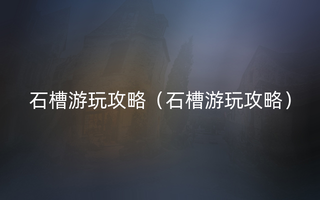 石槽游玩攻略（石槽游玩攻略）