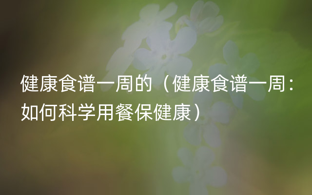 健康食谱一周的（健康食谱一周：如何科学用餐保健康）