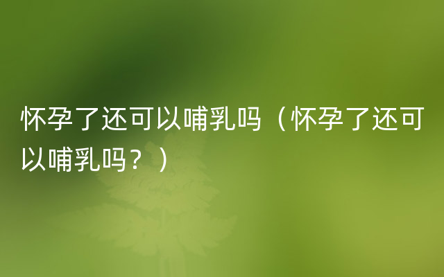 怀孕了还可以哺乳吗（怀孕了还可以哺乳吗？）
