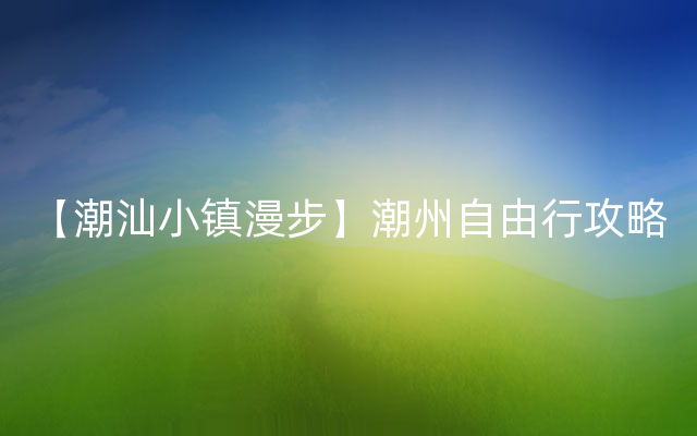 【潮汕小镇漫步】潮州自由行攻略