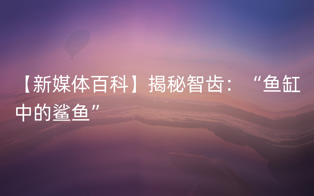 【新媒体百科】揭秘智齿：“鱼缸中的鲨鱼”