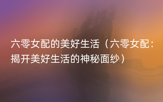六零女配的美好生活（六零女配：揭开美好生活的神秘面纱）