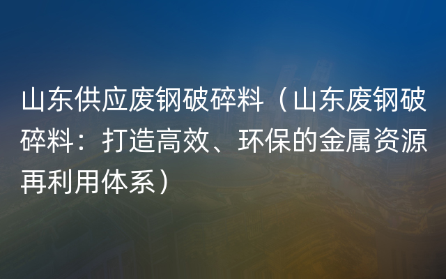 山东供应废钢破碎料（山东废钢破碎料：打造高效、环保的金属资源再利用体系）