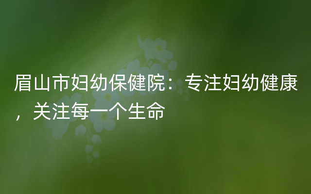 眉山市妇幼保健院：专注妇幼健康，关注每一个生命