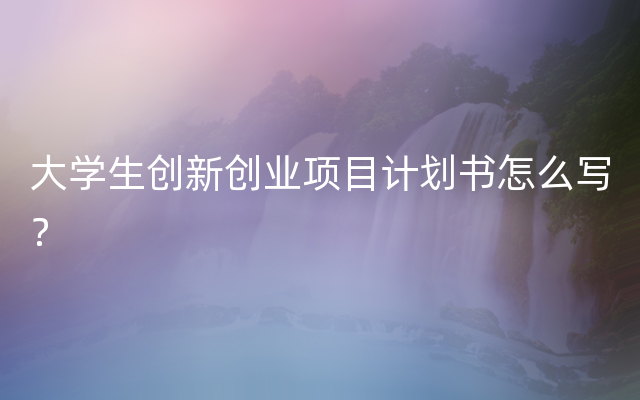大学生创新创业项目计划书怎么写？
