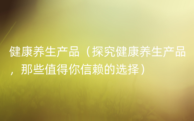 健康养生产品（探究健康养生产品，那些值得你信赖的选择）