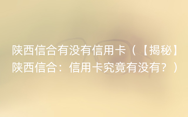 陕西信合有没有信用卡（【揭秘】陕西信合：信用卡究竟有没有？）