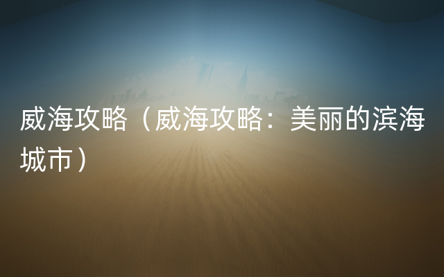 威海攻略（威海攻略：美丽的滨海城市）