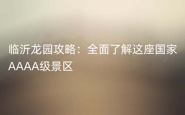 临沂龙园攻略：全面了解这座国家AAAA级景区