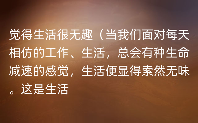 觉得生活很无趣（当我们面对每天相仿的工作、生活，总会有种生命减速的感觉，生活便显得索然无味。这是生活