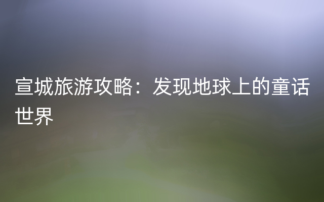 宣城旅游攻略：发现地球上的童话世界