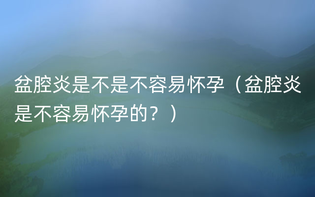 盆腔炎是不是不容易怀孕（盆腔炎是不容易怀孕的？）