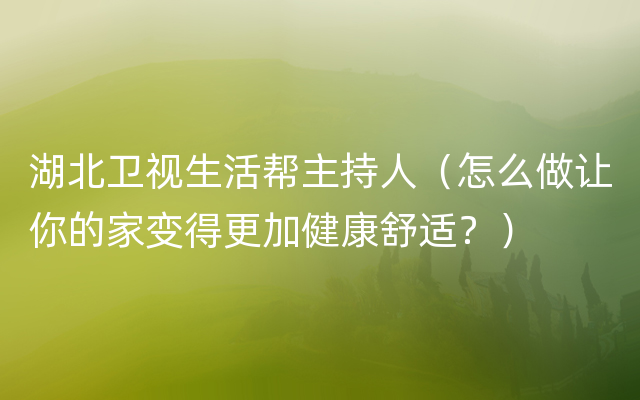 湖北卫视生活帮主持人（怎么做让你的家变得更加健康舒适？）