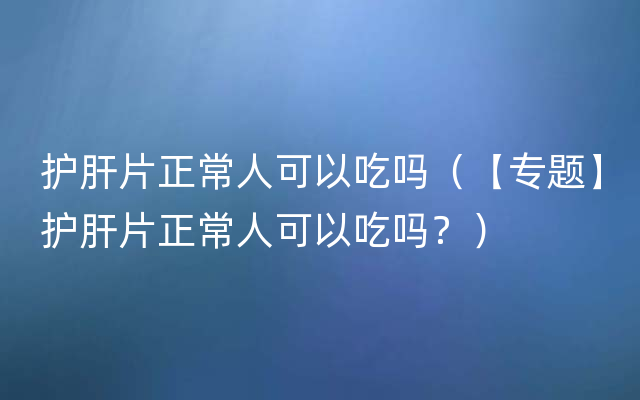 护肝片正常人可以吃吗（【专题】护肝片正常人可以吃吗