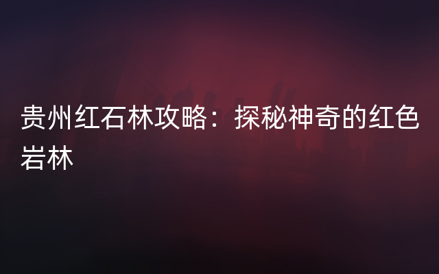 贵州红石林攻略：探秘神奇的红色岩林