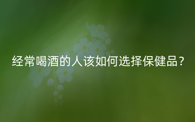 经常喝酒的人该如何选择保健品？