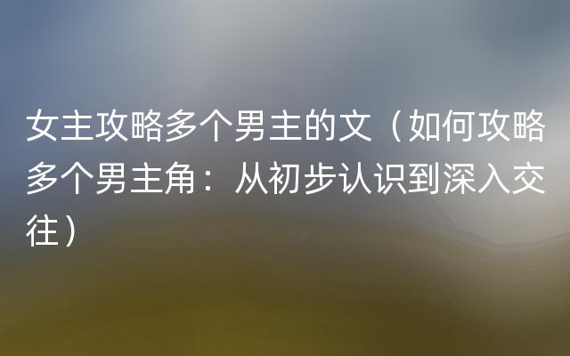 女主攻略多个男主的文（如何攻略多个男主角：从初步认识到深入交往）