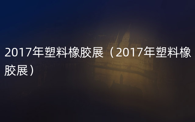 2017年塑料橡胶展（2017年塑料橡胶展）