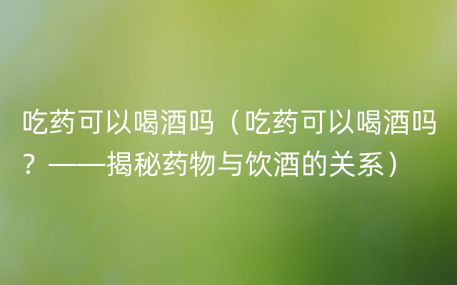 吃药可以喝酒吗（吃药可以喝酒吗？——揭秘药物与饮酒的关系）