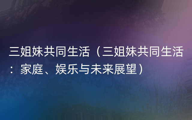 三姐妹共同生活（三姐妹共同生活：家庭、娱乐与未来展望）